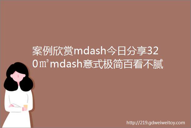 案例欣赏mdash今日分享320㎡mdash意式极简百看不腻